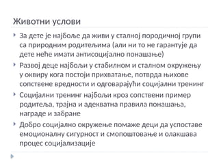 Животни услови
 За дете је најбоље да живи у сталној породичној групи
са природним родитељима (али ни то не гарантује да
дете неће имати антисоцијално понашање)
 Развој деце најбољи у стабилном и сталном окружењу
у оквиру кога постоји прихватање, потврда њихове
сопствене вредности и одговарајући социјални тренинг
 Социјални тренинг најбољи кроз сопствени пример
родитеља, трајна и адекватна правила понашања,
награде и забране
 Добро социјално окружење помаже деци да успоставе
емоционалну сигурност и смопоштовање и олакшава
процес социјализације
 