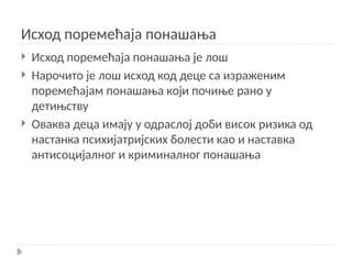 Исход поремећаја понашања
 Исход поремећаја понашања је лош
 Нарочито је лош исход код деце са израженим
поремећајам понашања који почиње рано у
детињству
 Оваква деца имају у одраслој доби висок ризика од
настанка психијатријских болести као и наставка
антисоцијалног и криминалног понашања
 