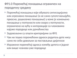 Ф91.0 Поремећај понашања ограничен на
породичну средину
 Поремећај понашања који обухвата антисоцијално
или агресивно понашање (а не само супотстављајуће,
пркосно, рушилачко понашање) у коме је измењено
понашање у потпуности или скоро у потпуности,
ограничено на кућу и интеракције са члановима
најуже породице или домаћинства
 Задовољени су општи критеријуми за Ф91
 Чак ни тешко поремећени односи родитељ-дете нису
само по себи довољни за постављање дијагнозе
 Изражени поремећај односа између детета и једног
или више чланова уже породице
 