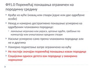 Ф91.0 Поремећај понашања ограничен на
породичну средину
 Крађе из куће (новац или ствари једне или две одређене
особе)
 Некад и намерно деструктивно понашање усмерено ка
одређеним члановима породице:
 ломљење играчака или украса, цепање одеће, гребање по
намештају или уништавање вредних ствари
 Насиље усмерено само према члановима породице али
не и другима
 Намерно подметање ватре ограничено на кућу
 Не постоји значајан поремећај понашања изван породице
 Социјални односи детета ван породице у оквирима
нормалног
 