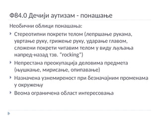 Ф84.0 Дечији аутизам - понашање
Необични облици понашања:
 Стереотипни покрети телом (лепршање рукама,
увртање руку, грижење руку, ударање главом,
сложени покрети читавим телом у виду љуљања
напред-назад тзв. “rocking”)
 Непрестана преокупација деловима предмета
(њушкање, мирисање, опипавање)
 Назначена узнемиреност при безначајним променама
у окружењу
 Веома ограничена област интересовања
 