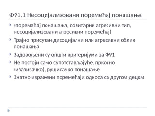 Ф91.1 Несоцијализовани поремећај понашања
 (поремаћај понашања, солитарни агресивни тип,
несоцијализовани агресивни поремећај)
 Трајно присутан дисоцијални или агресивни облик
понашања
 Задовољени су општи критеријуми за Ф91
 Не постоји само супотстављајуће, пркосно
(изазивачко), рушилачко понашање
 Знатно изражени поремећаји односа са другом децом
 