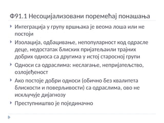 Ф91.1 Несоцијализовани поремећај понашања
 Интеграција у групу вршњака је веома лоша или не
постоји
 Изолација, одбацивање, непопуларност код одрасле
деце, недостатак блиских пријатељаили трајних
добрих односа са другима у истој старосној групи
 Односи са одраслима: неслагање, непријатељство,
озлојеђеност
 Ако постоје добри односи (обично без квалитета
блискости и поверљивости) са одраслима, ово не
искључује дијагнозу
 Преступништво је појединачно
 