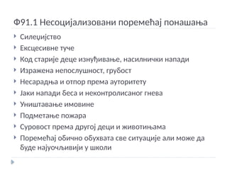 Ф91.1 Несоцијализовани поремећај понашања
 Силеџијство
 Ексцесивне туче
 Код старије деце изнуђивање, насилнички напади
 Изражена непослушност, грубост
 Несарадња и отпор према ауторитету
 Јаки напади беса и неконтролисаног гнева
 Уништавање имовине
 Подметање пожара
 Суровост према другој деци и животињама
 Поремећај обично обухвата све ситуације али може да
буде најуочљивији у школи
 