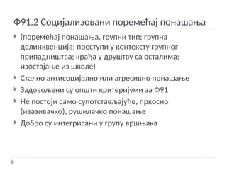 Ф91.2 Социјализовани поремећај понашања
 (поремећај понашања, групни тип; групна
делинквенција; преступи у контексту групног
припадништва; крађа у друштву са осталима;
изостајање из школе)
 Стално антисоцијално или агресивно понашање
 Задовољени су општи критеријуми за Ф91
 Не постоји само супотстављајуће, пркосно
(изазивачко), рушилачко понашање
 Добро су интегрисани у групу вршњака
 