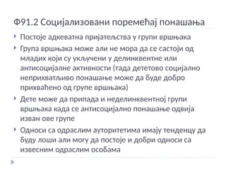 Ф91.2 Социјализовани поремећај понашања
 Постоје адкеватна пријатељства у групи вршњака
 Група вршњака може али не мора да се састоји од
младих који су укључени у делинквентне или
антисоцијалне активности (тада дететово социјално
неприхватљиво понашање може да буде добро
прихваћено од групе вршњака)
 Дете може да припада и неделинквентној групи
вршњака када се антисоцијално понашање одвија
изван ове групе
 Односи са одраслим ауторитетима имају тенденцу да
буду лоши али могу да постоје и добри односи са
извесним одраслим особама
 