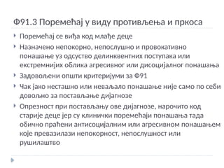 Ф91.3 Поремећај у виду противљења и пркоса
 Поремећај се виђа код млађе деце
 Назначено непокорно, непослушно и провокативно
понашање уз одсуство делинквентних поступака или
екстремнијих облика агресивног или дисоцијалног понашања
 Задовољени општи критеријуми за Ф91
 Чак јако несташно или неваљало понашање није само по себи
довољно за постављање дијагнозе
 Опрезност при постављању ове дијагнозе, нарочито код
старије деце јер су клинички поремећаји понашања тада
обично праћени антисоцијалним или агресивном понашањем
које превазилази непокорност, непослушност или
рушилаштво
 