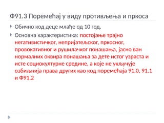 Ф91.3 Поремећај у виду противљења и пркоса
 Обично код деце млађе од 10 год.
 Основна карактеристика: постојање трајно
негативистичког, непријатељског, пркосног,
провокативног и рушилачког понашања, јасно ван
нормалних оквира понашања за дете истог узраста и
исте социокултурне средине, а које не укључује
озбиљнија права других као код поремећаја 91.0, 91.1
и Ф91.2
 
