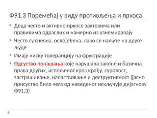 Ф91.3 Поремећај у виду противљења и пркоса
 Деца често и активно пркосе захтевима или
правилима одраслих и намерно из узнемиравају
 Често су гневна, ослојеђена, лако се наљуте на друге
људе
 Имају ниску толеранцију на фрустрације
 Одсуство понашања које нарушава законе и базична
права других, испољеног кроз крађу, суровост,
застрашивање, напаствовање и деструктивност (јасно
присуство било чега од наведеног искључује дијагнозу
Ф91.3)
 