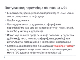 Поступак код поремећаја понашања Ф91
 Биопсихосоцијално условљен поремећај са измењеним
током социјалног развоја деце
 Чешћи код дечака
 Честа удруженост са другим психијатријским
поремећајима као што су: хиперкинетички поремећаји,
тешкоће у читању и депресија
 Исход код великог броја деце није повољан, у одраслом
добу имају често неки психијатријски поремећај или
испољавају антисоцијлано и криминогено понашање
 Комбинација поремећаја понашања и тешкоћа у читању
доводи до раног напуштања школе и промена радних
места (1/3 деце са поремећајима понашања)
 