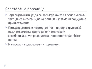 Саветовање породице
 Терапијски циљ је да се коригује њихов процес учења,
тако да се антисоцијално понашање замени социјално
прихватљивим
 Процена детета и породице (па и ширег окружења)
ради откривања фактора који отежавају
социјализацију и разраде рационалног терапијског
плана
 Нагласак на деловање на породицу
 