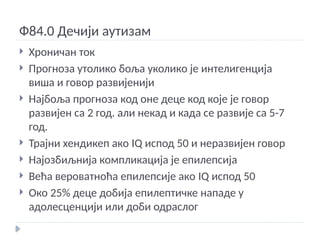 Ф84.0 Дечији аутизам
 Хроничан ток
 Прогноза утолико боља уколико је интелигенција
виша и говор развијенији
 Најбоља прогноза код оне деце код које је говор
развијен са 2 год. али некад и када се развије са 5-7
год.
 Трајни хендикеп ако IQ испод 50 и неразвијен говор
 Најозбиљнија компликација је епилепсија
 Већа вероватноћа епилепсије ако IQ испод 50
 Око 25% деце добија епилептичке нападе у
адолесценцији или доби одраслог
 