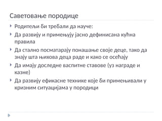 Саветовање породице
 Родитељи би требали да науче:
 Да развију и примењују јасно дефинисана кућна
правила
 Да стално посматарају понашање своје деце, тако да
знају шта њихова деца раде и како се осећају
 Да имају доследне васпитне ставове (уз награде и
казне)
 Да развију ефикасне технике које би примењивали у
кризним ситуацијама у породици
 