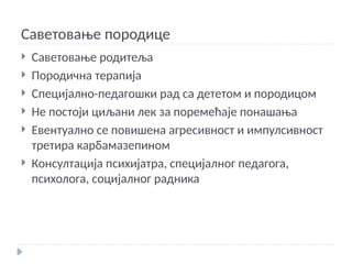 Саветовање породице
 Саветовање родитеља
 Породична терапија
 Специјално-педагошки рад са дететом и породицом
 Не постоји циљани лек за поремећаје понашања
 Евентуално се повишена агресивност и импулсивност
третира карбамазепином
 Консултација психијатра, специјалног педагога,
психолога, социјалног радника
 