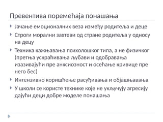 Превентива поремећаја понашања
 Јачање емоционалних веза између родитеља и деце
 Строги морални захтеви од стране родитеља у односу
на децу
 Техника кажњавања психолошког типа, а не физичког
(претња ускраћивања љубави и одобравања
изазивајући пре анксиозност и осећање кривице пре
него бес)
 Интензивно коришћење расуђивања и објашњавања
 У школи се користе технике које не укључују агресију
дајући деци добре моделе понашања
 