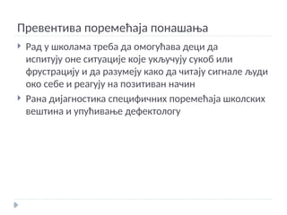 Превентива поремећаја понашања
 Рад у школама треба да омогућава деци да
испитују оне ситуације које укључују сукоб или
фрустрацију и да разумеју како да читају сигнале људи
око себе и реагују на позитиван начин
 Рана дијагностика специфичних поремећаја школских
вештина и упућивање дефектологу
 