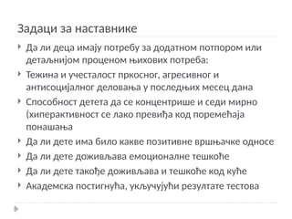 Задаци за наставнике
 Да ли деца имају потребу за додатном потпором или
детаљнијом проценом њихових потреба:
 Тежина и учесталост пркосног, агресивног и
антисоцијалног деловања у последњих месец дана
 Способност детета да се концентрише и седи мирно
(хиперактивност се лако превиђа код поремећаја
понашања
 Да ли дете има било какве позитивне вршњачке односе
 Да ли дете доживљава емоционалне тешкоће
 Да ли дете такође доживљава и тешкоће код куће
 Академска постигнућа, укључујући резултате тестова
 