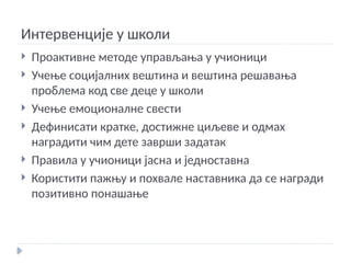 Интервенције у школи
 Проактивне методе управљања у учионици
 Учење социјалних вештина и вештина решавања
проблема код све деце у школи
 Учење емоционалне свести
 Дефинисати кратке, достижне циљеве и одмах
наградити чим дете заврши задатак
 Правила у учионици јасна и једноставна
 Користити пажњу и похвале наставника да се награди
позитивно понашање
 