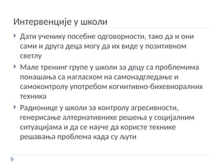 Интервенције у школи
 Дати ученику посебне одговорности, тако да и они
сами и друга деца могу да их виде у позитивном
светлу
 Мале тренинг групе у школи за децу са проблемима
понашања са нагласком на самонадгледање и
самоконтролу употребом когнитивно-бихевиоралних
техника
 Радионице у школи за контролу агресивности,
генерисање алтернативнихе решења у социјалним
ситуацијама и да се науче да користе технике
решавања проблема када су љути
 