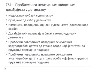 Z61 – Проблеми са негативним животним
догађајима у детињству
 Недостатак љубави у детињству
 Одвајање од куће у детињству
 Измењени породични односи у детињству (долазак нове
особе)
 Догађаји који изазивају губитак самопоуздања у
детињству
 Проблеми повезани са наводном сексуалном
злоупотребом детета од стране особе која је у групи за
пружање примарне подршке
 Проблеми повезани са наводном сексуалном
злоупотребом детета од стране особе која је ван групе за
пружање примарне подршке
 