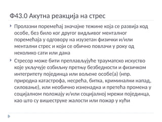 Ф43.0 Акутна реакција на стрес
 Пролазни поремећај значајне тежине која се развија код
особе, без било ког другог видљивог менталног
поремећаја у одговору на изузетан физички и/или
ментални стрес и који се обично повлачи у року од
неколико сати или дана
 Стресор може бити преплављујуће трауматско искуство
које укључује озбиљну претњу безбедности и физичком
интегритету појединца или вољене особе(а) (нпр.
природна катастрофа, несрећа, битка, криминални напад,
силовање), или необично изненадна и претећа промена у
социјалном положају и/или социјалној мрежи појединца,
као што су вишеструке жалости или пожар у кући
 