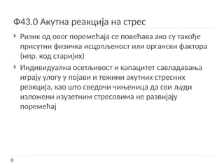 Ф43.0 Акутна реакција на стрес
 Ризик од овог поремећаја се повећава ако су такође
присутни физичка исцрпљеност или органски фактора
(нпр. код старијих)
 Индивидуална осетљивост и капацитет савладавања
играју улогу у појави и тежини акутних стресних
реакција, као што сведочи чињеница да сви људи
изложени изузетним стресовима не развијају
поремећај
 