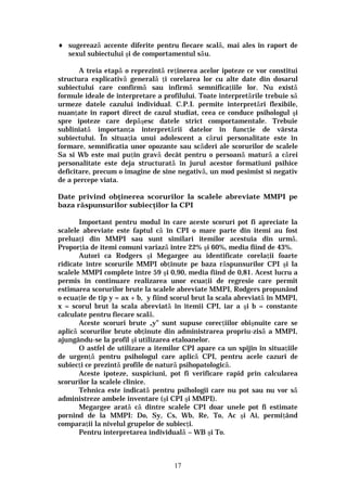 17
♦ sugerează accente diferite pentru fiecare scală, mai ales în raport de
sexul subiectului şi de comportamentul său.
A treia etapă o reprezintă reţinerea acelor ipoteze ce vor constitui
structura explicativă generală ţi corelarea lor cu alte date din dosarul
subiectului care confirmă sau infirmă semnificaţiile lor. Nu există
formule ideale de interpretare a profilului. Toate interpretările trebuie să
urmeze datele cazului individual. C.P.I. permite interpretări flexibile,
nuanţate în raport direct de cazul studiat, ceea ce conduce psihologul şi
spre ipoteze care depăşesc datele strict comportamentale. Trebuie
subliniată importanţa interpretării datelor în funcţie de vârsta
subiectului. În situaţia unui adolescent a cărui personalitate este în
formare, semnificatia unor opozante sau scăderi ale scorurilor de scalele
Sa si Wb este mai puţin gravă decât pentru o persoană matură a cărei
personalitate este deja structurată în jurul acestor formatiuni psihice
deficitare, precum o imagine de sine negativă, un mod pesimist si negativ
de a percepe viata.
Date privind obţinerea scorurilor la scalele abreviate MMPI pe
baza răspunsurilor subiecţilor la CPI
Important pentru modul în care aceste scoruri pot fi apreciate la
scalele abreviate este faptul că în CPI o mare parte din itemi au fost
preluaţi din MMPI sau sunt similari itemilor acestuia din urmă.
Proporţia de itemi comuni variază între 22% şi 60%, media fiind de 43%.
Autori ca Rodgers şi Megargee au identificate corelaţii foarte
ridicate între scorurile MMPI obţinute pe baza răspunsurilor CPI şi la
scalele MMPI complete între 59 şi 0,90, media fiind de 0,81. Acest lucru a
permis în continuare realizarea unor ecuaţii de regresie care permit
estimarea scorurilor brute la scalele abreviate MMPI, Rodgers propunând
o ecuaţie de tip y = ax + b, y fiind scorul brut la scala abreviată în MMPI,
x = scorul brut la scala abreviată în itemii CPI, iar a şi b = constante
calculate pentru fiecare scală.
Aceste scoruri brute „y” sunt supuse corecţiilor obişnuite care se
aplică scorurilor brute obţinute din administrarea propriu-zisă a MMPI,
ajungându-se la profil şi utilizarea etaloanelor.
O astfel de utilizare a itemilor CPI apare ca un spijin în situaţiile
de urgenţă pentru psihologul care aplică CPI, pentru acele cazuri de
subiecţi ce prezintă profile de natură psihopatologică.
Aceste ipoteze, suspiciuni, pot fi verificare rapid prin calcularea
scorurilor la scalele clinice.
Tehnica este indicată pentru psihologii care nu pot sau nu vor să
administreze ambele inventare (şi CPI şi MMPI).
Megargee arată că dintre scalele CPI doar unele pot fi estimate
pornind de la MMPI: Do, Sy, Cs, Wb, Re, To, Ac şi Ai, permiţând
comparaţii la nivelul grupelor de subiecţi.
Pentru interpretarea individuală – WB şi To.
 