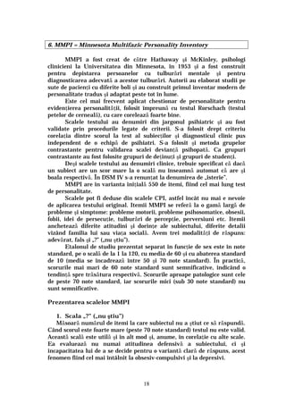 18
6. MMPI = Minnesota Multifazic Personality Inventory
MMPI a fost creat de către Hathaway şi McKinley, psihologi
clinicieni la Universitatea din Minnesota, în 1953 şi a fost construit
pentru depistarea persoanelor cu tulburări mentale şi pentru
diagnosticarea adecvată a acestor tulburări. Autorii au elaborat studii pe
sute de pacienţi cu diferite boli şi au construit primul inventar modern de
personalitate tradus şi adaptat peste tot în lume.
Este cel mai frecvent aplicat chestionar de personalitate pentru
evidenţierea personalităţii, folosit împreună cu testul Rorschach (testul
petelor de cerneală), cu care corelează foarte bine.
Scalele testului au denumiri din jargonul psihiatric şi au fost
validate prin procedurile legate de criterii. S-a folosit drept criteriu
corelaţia dintre scorul la test al subiecţilor şi diagnosticul clinic pus
independent de o echipă de psihiatri. S-a folosit şi metoda grupelor
contrastante pentru validarea scalei devianţă psihopată. Ca grupuri
contrastante au fost folosite grupuri de deţinuţi şi grupuri de studenţi.
Deşi scalele testului au denumiri clinice, trebuie specificat că dacă
un subiect are un scor mare la o scală nu înseamnă automat că are şi
boala respectivă. În DSM IV s-a renunţat la denumirea de „isterie”.
MMPI are în varianta iniţială 550 de itemi, fiind cel mai lung test
de personalitate.
Scalele pot fi deduse din scalele CPI, astfel încât nu mai e nevoie
de aplicarea testului original. Itemii MMPI se referă la o gamă largă de
probleme şi simptome: probleme motorii, probleme psihosomatice, obsesii,
fobii, idei de persecuţie, tulburări de percepţie, perversiuni etc. Itemii
anchetează diferite atitudini şi dorinţe ale subiectului, diferite detalii
vizând familia lui sau viaţa socială. Avem trei modalităţi de răspuns:
adevărat, fals şi „?” („nu ştiu”).
Etalonul de studiu prezentat separat în funcţie de sex este în note
standard, pe o scală de la 1 la 120, cu media de 60 şi cu abaterea standard
de 10 (media se încadrează între 50 şi 70 note standard). În practică,
scorurile mai mari de 60 note standard sunt semnificative, indicând o
tendinţă spre trăsătura respectivă. Scorurile aproape patologice sunt cele
de peste 70 note standard, iar scorurile mici (sub 30 note standard) nu
sunt semnificative.
Prezentarea scalelor MMPI
1. Scala „?” („nu ştiu”)
Măsoară numărul de itemi la care subiectul nu a ştiut ce să răspundă.
Când scorul este foarte mare (peste 70 note standard) testul nu este valid.
Această scală este utilă şi în alt mod şi, anume, în corelaţie cu alte scale.
Ea evaluează nu numai atitudinea defensivă a subiectului, ci şi
incapacitatea lui de a se decide pentru o variantă clară de răspuns, acest
fenomen fiind cel mai întâlnit la obsesiv-compulsivi şi la depresivi.
 