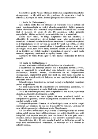 21
Scorurile de peste 75 note standard indică un comportament psihotic,
dezorganizat, cu idei delirante (de grandoare, de persecuţie – idei de
referinţă). Exemplu de itemi: Am fost pedepsit adesea fără motiv.
11. Scala Pt (Psihastenie):
Este ultima scală din cele abreviate şi evaluează ceea ce astăzi s-ar
numi simptomatologia nevrotică obsesiv-compulsivă. Indică prezenţa
ideilor obsedante, dar subiectul conştientizează iraţionalitatea acestor
idei şi încearcă să scape de ele. De asemenea, indică prezenţa
compulsiilor, fobiilor, neliniştii, neîncrederii în sine şi a încordării.
Scorul mare indică, pe lângă simptomele mai sus amintite, şi
dificultăţi de concentrare. Aceşti indivizi sunt rigizi, perfecţionişti şi
moralişti, îşi fixează standarde înalte de exactitate şi corectitudine şi tind
să-i dispreţuiască pe cei care nu au astfel de valori. Au o stimă de sine
mai redusă, reacţionează excesiv chiar şi la probleme minore, sunt timizi
şi stângaci social, sunt foarte atenţi la modul în care îşi exprimă emoţiile
şi au tendinţe spre intelectualizare (mecanism de apărare), sunt foarte
ordonaţi, organizaţi, meticuloşi, scrupuloşi în ceea ce fac.
Exemplu de itemi: Sunt sigur că îmi lipseşte încrederea în forţele
proprii.
12. Scala Sc (Schizofrenie):
Această scală este validată pe diferite loturi de schizofrenici.
Schizofrenia sau demenţa precoce este o tulburare mentală severă,
care se manifestă în primul rând prin tulburări perceptiv-cognitive
(halucinaţie, deliruri). Adesea, schizofrenicii au un comportament
dezorganizat, imprevizibil, pierd mai mult sau mai puţin contactul cu
obiectele sau simţul realităţii. Bolnavul nu are conştiinţa bolii lui, nu se
consideră bolnav.
Schizofrenia se deosebeşte de nevroză tocmai prin faptul că nevroticul
ştie că are probleme.
Cel mai cunoscut tip de schizofrenie este schizofrenia paranoidă, cel
mai cunoscut simptom al acesteia fiind ideile paranoide.
Scala Sc evaluează prezenţa unor simptome ca: idei bizare, experienţe
ciudate, neobişnuite şi retragerea socială.
Un scor extrem de mare (peste 80 note standard) indică un
comportament psihotic, confuz, dezorganizat, dezorientare, idei bizare şi
un slab insight al bolii.
Exemplu simptome: El crede că sufletul îi părăseşte corpul în timpul
somnului. Are marţieni în cap care îi dau diferite comenzi. Unii cred că
sunt diferite personaje ca Fecioara Maria, Napoleon etc.
Un scor foarte mare (între 70 şi 79 note standard) prezintă un individ
retras social, adesea inaccesibil emoţional, care evită situaţiile noi, ostil,
incapabil să-şi exprime emoţiile, care reacţionează la stres prin reverii
excesive, care are preocupări sexuale şi este excentric în comportament.
Scorurile între 65 şi 69 note standard indică un individ cu un stil de
viaţă mai neconvenţional, introvertit, cu tendinţa de a fi distant în
relaţiile sociale.
 