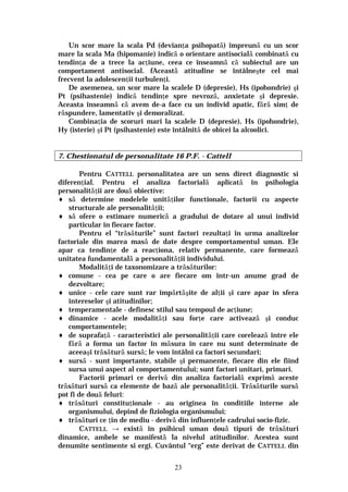 23
Un scor mare la scala Pd (devianţa psihopată) împreună cu un scor
mare la scala Ma (hipomanie) indică o orientare antisocială combinată cu
tendinţa de a trece la acţiune, ceea ce înseamnă că subiectul are un
comportament antisocial. fAceastă atitudine se întâlneşte cel mai
frecvent la adolescenţii turbulenţi.
De asemenea, un scor mare la scalele D (depresie), Hs (ipohondrie) şi
Pt (psihastenie) indică tendinţe spre nevroză, anxietate şi depresie.
Aceasta înseamnă că avem de-a face cu un individ apatic, fără simţ de
răspundere, lamentativ şi demoralizat.
Combinaţia de scoruri mari la scalele D (depresie), Hs (ipohondrie),
Hy (isterie) şi Pt (psihastenie) este întâlnită de obicei la alcoolici.
7. Chestionatul de personalitate 16 P.F. - Cattell
Pentru CATTELL personalitatea are un sens direct diagnostic si
diferenţial. Pentru el analiza factorială aplicată în psihologia
personalităţii are două obiective:
♦ să determine modelele unităţilor functionale, factorii cu aspecte
structurale ale personalităţii;
♦ să ofere o estimare numerică a gradului de dotare al unui individ
particular în fiecare factor.
Pentru el “trăsăturile” sunt factori rezultaţi în urma analizelor
factoriale din marea masă de date despre comportamentul uman. Ele
apar ca tendinţe de a reacţiona, relativ permanente, care formează
unitatea fundamentală a personalităţii individului.
Modalităţi de taxonomizare a trăsăturilor:
♦ comune - cea pe care o are fiecare om într-un anume grad de
dezvoltare;
♦ unice - cele care sunt rar împărtăşite de alţii şi care apar în sfera
intereselor şi atitudinilor;
♦ temperamentale - definesc stilul sau tempoul de acţiune;
♦ dinamice - acele modalităţi sau forţe care activează şi conduc
comportamentele;
♦ de suprafaţă - caracteristici ale personalităţii care corelează între ele
fără a forma un factor în măsura în care nu sunt determinate de
aceeaşi trăsătură sursă; le vom întâlni ca factori secundari;
♦ sursă - sunt importante, stabile şi permanente, fiecare din ele fiind
sursa unui aspect al comportamentului; sunt factori unitari, primari.
Factorii primari ce derivă din analiza factorială exprimă aceste
trăsături sursă ca elemente de bază ale personalităţii. Trăsăturile sursă
pot fi de două feluri:
♦ trăsături constituţionale - au originea în conditiile interne ale
organismului, depind de fiziologia organismului;
♦ trăsături ce ţin de mediu - derivă din influenţele cadrului socio-fizic.
CATTELL → există în psihicul uman două tipuri de trăsături
dinamice, ambele se manifestă la nivelul atitudinilor. Acestea sunt
denumite sentimente si ergi. Cuvântul “erg” este derivat de CATTELL din
 