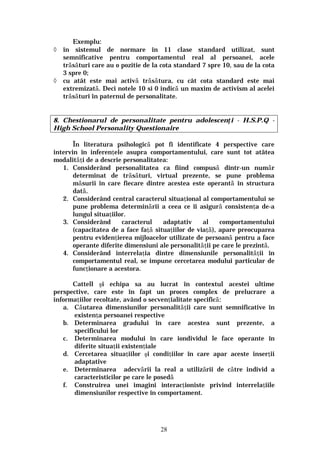 28
Exemplu:
◊ în sistemul de normare în 11 clase standard utilizat, sunt
semnificative pentru comportamentul real al persoanei, acele
trăsături care au o pozitie de la cota standard 7 spre 10, sau de la cota
3 spre 0;
◊ cu atât este mai activă trăsătura, cu cât cota standard este mai
extremizată. Deci notele 10 si 0 indică un maxim de activism al acelei
trăsături în paternul de personalitate.
8. Chestionarul de personalitate pentru adolescenţi - H.S.P.Q -
High School Personality Questionaire
În literatura psihologică pot fi identificate 4 perspective care
intervin în inferenţele asupra comportamentului, care sunt tot atâtea
modalităţi de a descrie personalitatea:
1. Considerând personalitatea ca fiind compusă dintr-un număr
determinat de trăsături, virtual prezente, se pune problema
măsurii în care fiecare dintre acestea este operantă în structura
dată.
2. Considerând central caracterul situaţional al comportamentului se
pune problema determinării a ceea ce îi asigură consistenţa de-a
lungul situaţiilor.
3. Considerând caracterul adaptativ al comportamentului
(capacitatea de a face faţă situaţiilor de viaţă), apare preocuparea
pentru evidenţierea mijloacelor utilizate de persoană pentru a face
operante diferite dimensiuni ale personalităţii pe care le prezintă.
4. Considerând interrelaţia dintre dimensiunile personalităţii în
comportamentul real, se impune cercetarea modului particular de
funcţionare a acestora.
Cattell şi echipa sa au lucrat în contextul acestei ultime
perspective, care este în fapt un proces complex de prelucrare a
informaţiilor recoltate, având o secvenţialitate specifică:
a. Căutarea dimensiunilor personalităţii care sunt semnificative în
existenţa persoanei respective
b. Determinarea gradului în care acestea sunt prezente, a
specificului lor
c. Determinarea modului în care iondividul le face operante în
diferite situaţii existenţiale
d. Cercetarea situaţiilor şi condiţiilor în care apar aceste inserţii
adaptative
e. Determinarea adecvării la real a utilizării de către individ a
caracteristicilor pe care le posedă
f. Construirea unei imagini interacţioniste privind interrelaţiile
dimensiunilor respective în comportament.
 