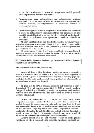 36
are ca efect anxietatea, în sensul că nesiguranţa socială paralelă
apărării paranoide conduce la anxietate.
4. Propensiunea spre culpabilitate sau culpabilitatea anxioasă
depresivă (O), în formele extreme se include într-un sindrom care
combină depresia, autoculpabilizarea şi anxietatea (întâlnit în
practica psihiatrică).
5. Tensiunea ergică (Q4) este o componentă a anxietăţii care contribuie
la starea de nelinişte prin impulsuri activate sau provocate, ori prin
anxietăţi nesatisfăcute de orice tip. Un nivel ridicat al tensiuni ergice
se reflectă în pulsiunea spre agresivitate, tensiune, iritabilitate,
nervozitate.
Q3 şi Q4 sunt factorii cel mai direct influenţaţi de mediu, iar C are o
importantă contribuţie ereditară. Factorii O şi L sunt cei mai stabili.
Situaţiile stresante determină o mai puternică presiune a pulsiunilor,
Q4+ şi tulbură un eu imatur, C-.
O notă standard între 0 şi 1 este semnificativă pentru lipsa de
motivaţie generală sau pentru starea de apatie. În acest sens, reuşita
şcolară corelează cu anxietatea în zona medie.
10. Testele EPI - Eysenck Personality Inventory şi EPQ - Eysenck
Personality Questionaire
EPI – Eysenck Personality Inventory
A fost cel de-al treilea chestionar realizat de autor şi cuprinde 3
scale: L – Minciună, N – Nevrotism şi E – Extraversie. Este disponibil în
2 forme paralele, pentu a permite testarea repetată a aceleiaşi populaţii.
Limbajul itemilor este unul accesibil, testul putându-se adresa astfel şi
persoanelor cu educaţie mai limitată.
În plus faţă de MPI se remarcă completa independenţă a celor 2
dimensiuni (E şi N), acestea prezentând în MPI o uşoară corelaţie.
Desigur că scalele E şi N din cele 3 probe în care apar împreună corelează
puternic între ele, chestionarele fiind echivalente în privinţa evaluării
acestor 2 dimensiuni.
Scala de minciună – L conţine 9 itemi care afirmă
comportamente sociale dezirabile dar pe care majoritatea oamenilor le
încalcă frecvent în comportamentul informal. Un scor brut de 5 este
considerat critic. Teoretic, cu cât tendinţa spre disimulare este mai mare,
cu atât subiectul alege rspunsuri care afirmă respectarea întocmai a
conduitelor dezirabile formal. Studiile au indicat unitatea factorială a
scalei, precum şi faptul că aceasta măsoară un factor stabil de
personalitate ce denotă un anume grad de naivitate socială.
Asupra acestei scale au fost realizate o serie de studii privind
validitatea ei. Şi s-a constatat că în condiţiile lipsei unei motivaţii spre
 