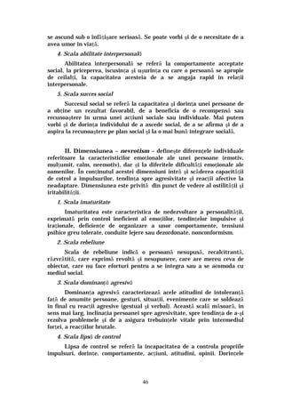 46
se ascund sub o înfăţişare serioasă. Se poate vorbi şi de o necesitate de a
avea umor în viaţă.
4. Scala abilitate interpersonală
Abilitatea interpersonală se referă la comportamente acceptate
social, la priceperea, iscusinţa şi uşurinţa cu care o persoană se apropie
de ceilalţi, la capacitatea acesteia de a se angaja rapid în relaţii
interpersonale.
5. Scala succes social
Succesul social se referă la capacitatea şi dorinţa unei persoane de
a obţine un rezultat favorabil, de a beneficia de o recompensă sau
recunoaştere în urma unei acţiuni sociale sau individuale. Mai putem
vorbi şi de dorinţa individului de a ascede social, de a se afirma şi de a
aspira la recunoaştere pe plan social şi la o mai bună integrare socială.
II. Dimensiunea – nevrotism – defineşte diferenţele individuale
referitoare la caracteristicilor emoţionale ale unei persoane (emotiv,
mulţumit, calm, neemotiv), dar şi la diferitele dificultăţi emoţionale ale
oamenilor. În conţinutul acestei dimensiuni intră şi scăderea capacităţii
de cotrol a impulsurilor, tendinţa spre agresivitate şi reacţii afective la
neadaptare. Dimensiunea este privită din punct de vedere al ostilităţii şi
iritabilităţii.
1. Scala imaturitate
Imaturitatea este caracteristica de nedezvoltare a personalităţii,
exprimată prin control ineficient al emoţiilor, tendinţelor impulsive şi
iraţionale, deficienţe de organizare a unor comportamente, tensiuni
psihice greu tolerate, conduite lejere sau dezordonate, nonconformism.
2. Scala rebeliune
Scala de rebeliune indică o persoană nesupusă, recalcitrantă,
răzvrătită, care exprimă revoltă şi nesupunere, care are mereu ceva de
obiectat, care nu face eforturi pentru a se integra sau a se acomoda cu
mediul social.
3. Scala dominanţă agresivă
Dominanţa agresivă caracterizează acele atitudini de intoleranţă
faţă de anumite persoane, gesturi, situaţii, evenimente care se soldează
în final cu reacţii agresive (gestual şi verbal). Această scală măsoară, în
sens mai larg, înclinaţia persoanei spre agresivitate, spre tendinţa de a-şi
rezolva problemele şi de a asigura trebuinţele vitale prin intermediul
forţei, a reacţiilor brutale.
4. Scala lipsă de control
Lipsa de control se referă la incapacitatea de a controla propriile
impulsuri, dorinţe, comportamente, acţiuni, atitudini, opinii. Dorinţele
 