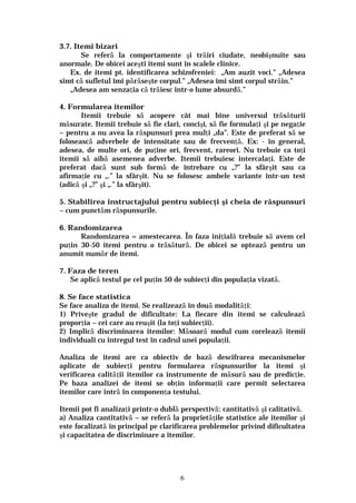 6
3.7. Itemi bizari
Se referă la comportamente şi trăiri ciudate, neobişnuite sau
anormale. De obicei aceşti itemi sunt în scalele clinice.
Ex. de itemi pt. identificarea schizofreniei: „Am auzit voci." „Adesea
simt că sufletul îmi părăseşte corpul.” „Adesea îmi simt corpul străin.”
„Adesea am senzaţia că trăiesc într-o lume absurdă.”
4. Formularea itemilor
Itemii trebuie să acopere cât mai bine universul trăsăturii
măsurate. Itemii trebuie să fie clari, concişi, să fie formulaţi şi pe negaţie
– pentru a nu avea la răspunsuri prea mulţi „da”. Este de preferat să se
folosească adverbele de intensitate sau de frecvenţă. Ex: - în general,
adesea, de multe ori, de puţine ori, frecvent, rareori. Nu trebuie ca toţi
itemii să aibă asemenea adverbe. Itemii trebuiesc intercalaţi. Este de
preferat dacă sunt sub formă de întrebare cu „?” la sfârşit sau ca
afirmaţie cu „.” la sfârşit. Nu se folosesc ambele variante într-un test
(adică şi „?” şi „.” la sfârşit).
5. Stabilirea instructajului pentru subiecţi şi cheia de răspunsuri
– cum punctăm răspunsurile.
6. Randomizarea
Randomizarea = amestecarea. În faza iniţială trebuie să avem cel
puţin 30-50 itemi pentru o trăsătură. De obicei se optează pentru un
anumit număr de itemi.
7. Faza de teren
Se aplică testul pe cel puţin 50 de subiecţi din populaţia vizată.
8. Se face statistica
Se face analiza de itemi. Se realizează în două modalităţi:
1) Priveşte gradul de dificultate: La fiecare din itemi se calculează
proporţia – cei care au reuşit (la toţi subiecţii).
2) Implică discriminarea itemilor: Măsoară modul cum corelează itemii
individuali cu întregul test în cadrul unei populaţii.
Analiza de itemi are ca obiectiv de bază descifrarea mecanismelor
aplicate de subiecţi pentru formularea răspunsurilor la itemi şi
verificarea calităţii itemilor ca instrumente de măsură sau de predicţie.
Pe baza analizei de itemi se obţin informaţii care permit selectarea
itemilor care intră în componenţa testului.
Itemii pot fi analizaţi printr-o dublă perspectivă: cantitativă şi calitativă.
a) Analiza cantitativă – se referă la proprietăţile statistice ale itemilor şi
este focalizată în principal pe clarificarea problemelor privind dificultatea
şi capacitatea de discriminare a itemilor.
 