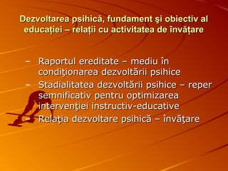 Dezvoltarea psihică, fundament şi obiectiv alDezvoltarea psihică, fundament şi obiectiv al
educaţiei – relaţii cu activitatea de învăţareeducaţiei – relaţii cu activitatea de învăţare
– Raportul ereditate – mediu înRaportul ereditate – mediu în
condiţionarea dezvoltării psihicecondiţionarea dezvoltării psihice
– Stadialitatea dezvoltării psihice – reperStadialitatea dezvoltării psihice – reper
semnificativ pentru optimizareasemnificativ pentru optimizarea
intervenţiei instructiv-educativeintervenţiei instructiv-educative
– Relaţia dezvoltare psihică – învăţareRelaţia dezvoltare psihică – învăţare
 