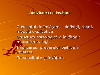 Activitatea de învăţareActivitatea de învăţare
– Conceptul de învăţare – definiţii, teorii,Conceptul de învăţare – definiţii, teorii,
modele explicativemodele explicative
– Structura psihologică a învăţării:Structura psihologică a învăţării:
mecanisme, legi,mecanisme, legi,
– Implicarea proceselor psihice înImplicarea proceselor psihice în
învăţareînvăţare
– Personalitate şi învăţarePersonalitate şi învăţare
 