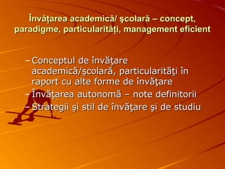 Învăţarea academică/ şcolară – concept,Învăţarea academică/ şcolară – concept,
paradigme, particularităţi, management eficientparadigme, particularităţi, management eficient
– Conceptul de învăţareConceptul de învăţare
academică/şcolară, particularităţi înacademică/şcolară, particularităţi în
raport cu alte forme de învăţareraport cu alte forme de învăţare
– Învăţarea autonomă – note definitoriiÎnvăţarea autonomă – note definitorii
– Strategii şi stil de învăţare şi de studiuStrategii şi stil de învăţare şi de studiu
 