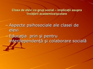 Clasa de elevi ca grup social – implicaţii asupraClasa de elevi ca grup social – implicaţii asupra
învăţării academice/şcolareînvăţării academice/şcolare
– Aspecte psihosociale ale clasei deAspecte psihosociale ale clasei de
elevielevi
– Educaţia prin şi pentruEducaţia prin şi pentru
interdependenţă şi colaborare socialăinterdependenţă şi colaborare socială
 
