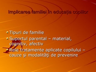 Implicarea familieiImplicarea familiei îîn educan educaţţia copiiloria copiilor
Tipuri de familieTipuri de familie
Suportul parental – material,Suportul parental – material,
cognitiv, afectivcognitiv, afectiv
Rele tratamente aplicate copilului –Rele tratamente aplicate copilului –
cauze şi modalităţi de prevenirecauze şi modalităţi de prevenire
 