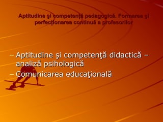 Aptitudine şi competenţă pedagogică.Aptitudine şi competenţă pedagogică. Formarea şiFormarea şi
perfecţionarea continuă a profesorilorperfecţionarea continuă a profesorilor
– Aptitudine şi competenţă didactică –Aptitudine şi competenţă didactică –
analiză psihologicăanaliză psihologică
– Comunicarea educaţionalăComunicarea educaţională
 