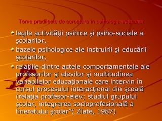 TTeme predilecte de cercetare în psihologia educaţieieme predilecte de cercetare în psihologia educaţiei
legile activităţii psihice şi psiho-sociale alegile activităţii psihice şi psiho-sociale a
şcolarilor,şcolarilor,
bazele psihologice ale instruirii şi educăriibazele psihologice ale instruirii şi educării
şcolarilor,şcolarilor,
relaţiile dintre actele comportamentale alerelaţiile dintre actele comportamentale ale
profesorilor şi elevilor şi multitudineaprofesorilor şi elevilor şi multitudinea
variabilelor educaţionale care intervin învariabilelor educaţionale care intervin în
cursul procesului interacţional din şcoalăcursul procesului interacţional din şcoală
(relaţia profesor-elev; studiul grupului(relaţia profesor-elev; studiul grupului
şcolar, integrarea socioprofesională aşcolar, integrarea socioprofesională a
tineretului şcolar”( Zlate, 1987tineretului şcolar”( Zlate, 1987))
 