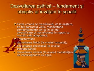 Dezvoltarea psihică – fundament şiDezvoltarea psihică – fundament şi
obiectiv al învăţării în şcoalăobiectiv al învăţării în şcoală
Fiinţa umană se transformă, de la naştere,Fiinţa umană se transformă, de la naştere,
pe tot parcursul vieţii, manifestândpe tot parcursul vieţii, manifestând
comportamente din ce în ce maicomportamente din ce în ce mai
diversificate şi mai eficiente în raport cudiversificate şi mai eficiente în raport cu
nevoile sale adaptative.nevoile sale adaptative.
TransformăriTransformări::
dezvoltarea fizică (la nivelul corpului)dezvoltarea fizică (la nivelul corpului);;
dezvoltarea personală (la niveluldezvoltarea personală (la nivelul
personalităţii)personalităţii);;
dezvoltarea socială (la nivelul modalităţilordezvoltarea socială (la nivelul modalităţilor
de interelaţionare cu alţii)de interelaţionare cu alţii)..
 