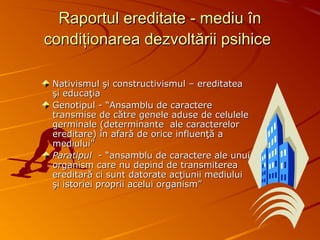 Raportul ereditate - mediu înRaportul ereditate - mediu în
condiţionarea dezvoltării psihicecondiţionarea dezvoltării psihice
Nativismul şi constructivismul – ereditateaNativismul şi constructivismul – ereditatea
şi educaţiaşi educaţia
Genotipul - “Ansamblu de caractereGenotipul - “Ansamblu de caractere
transmise de către genele aduse de celuleletransmise de către genele aduse de celulele
germinale (determinante ale caracterelorgerminale (determinante ale caracterelor
ereditare) în afară de orice influenţă aereditare) în afară de orice influenţă a
mediului”mediului”
ParatipulParatipul - “ansamblu de caractere ale unui- “ansamblu de caractere ale unui
organism care nu depind de transmitereaorganism care nu depind de transmiterea
ereditară ci sunt datorate acţiunii mediuluiereditară ci sunt datorate acţiunii mediului
şi istoriei proprii acelui organism”şi istoriei proprii acelui organism”
 