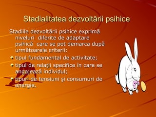 Stadialitatea dezvoltării psihiceStadialitatea dezvoltării psihice
Stadiile dezvoltării psihice exprimăStadiile dezvoltării psihice exprimă
niveluri diferite de adaptareniveluri diferite de adaptare
psihică care se pot demarca dupăpsihică care se pot demarca după
următoarele criterii:următoarele criterii:
tipul fundamental de activitate;tipul fundamental de activitate;
tipul de relaţii specifice în care setipul de relaţii specifice în care se
angajează individul;angajează individul;
tipuri de tensiuni şi consumuri detipuri de tensiuni şi consumuri de
energie.energie.
 