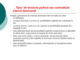 3. Tipul de tensiune psihică sau contradicţie
internă dominantă
Situaţii generatoare de tensiune dominante într-un stadiu sau altul
(U.Şchiopu):
cerinţele familiale şi şcolare şi posibilităţile copilului de a răspunde la
ele;
cerinţele interne, subiective ale copilului şi posibilităţile grupului de a
răspunde la ele;
între diferitele laturi ale personalităţii copilului (temperament şi aptitudini
la vârste mici; temperament şi caracter la vârste mai mari)
între structurile psihice vechi şi structurile noi ale elevului (între
motivaţia extrinsecă din copilărie şi motivaţia intrinsecă pentru studiu în
adolescenţă);
între structurile psihice conştiente, subconştiente şi inconştiente (între
afect şi raţiune)
 