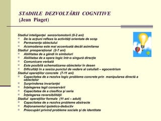 STADIILE DEZVOLTĂRII COGNITIVE
(Jean Piaget)
Stadiul inteligenţei senzoriomotorii (0-2 ani)
 De la acţiuni reflexe la activităţi orientate de scop
 Permanenţa obiectului
 Acomodarea este mai accentuată decât asimilarea
Stadiul preoperaţional (2-7 ani)
 Abilitatea de a gândi în simboluri
 Abilitatea de a opera logic într-o singură direcţie
 Comunicare verbală
 Este posibilă schematizarea obiectelor în desen
 Dificultăţi în a sesiza punctul de vedere al celuilalt – egocentrism
Stadiul operaţiilor concrete (7-11 ani)
 Capacitatea de a rezolva logic probleme concrete prin manipularea directă a
obiectelor
 Surprinderea invarianţei
 Înţelegerea legii conservării
 Capacitatea de a clasifica şi seria
 Înţelegerea reversibilităţii
Stadiul operaţiilor formale (11 ani – adult)
 Capacitatea de a rezolva probleme abstracte
 Raţionamentul ipotetico-deductiv
 Preocupări privind probleme sociale şi de identitate
 