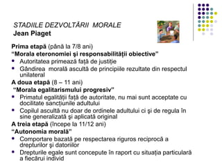 STADIILE DEZVOLTĂRII MORALE
Jean Piaget
Prima etapă (până la 7/8 ani)
“Morala eteronomiei şi responsabilităţii obiective”
 Autoritatea primează faţă de justiţie
 Gândirea morală ascultă de principiile rezultate din respectul
unilateral
A doua etapă (8 – 11 ani)
“Morala egalitarismului progresiv”
 Primatul egalităţii faţă de autoritate, nu mai sunt acceptate cu
docilitate sancţiunile adultului
 Copilul ascultă nu doar de ordinele adultului ci şi de regula în
sine generalizată şi aplicată original
A treia etapă (începe la 11/12 ani)
“Autonomia morală”
 Comportare bazată pe respectarea riguros reciprocă a
drepturilor şi datoriilor
 Drepturile egale sunt concepute în raport cu situaţia particulară
a fiecărui individ
 