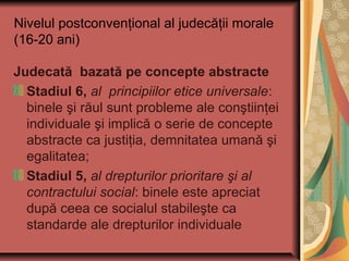 Nivelul postconvenţional al judecăţii morale
(16-20 ani)
Judecată bazată pe concepte abstracte
Stadiul 6, al principiilor etice universale:
binele şi răul sunt probleme ale conştiinţei
individuale şi implică o serie de concepte
abstracte ca justiţia, demnitatea umană şi
egalitatea;
Stadiul 5, al drepturilor prioritare şi al
contractului social: binele este apreciat
după ceea ce socialul stabileşte ca
standarde ale drepturilor individuale
 