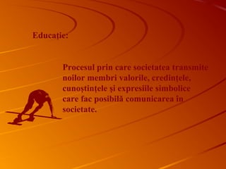 Educaţie:
Procesul prin care societatea transmite
noilor membri valorile, credinţele,
cunoştinţele şi expresiile simbolice
care fac posibilă comunicarea în
societate.
 