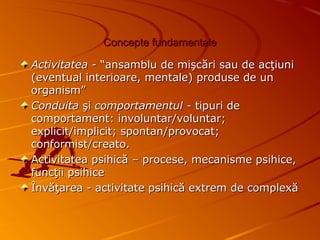 Concepte fundamentaleConcepte fundamentale
Activitatea -Activitatea - “ansamblu de mişcări sau de acţiuni“ansamblu de mişcări sau de acţiuni
(eventual interioare, mentale) produse de un(eventual interioare, mentale) produse de un
organism”organism”
ConduitaConduita şişi comportamentul -comportamentul - tipuri detipuri de
comportament: involuntar/voluntar;comportament: involuntar/voluntar;
explicit/implicit; spontan/provocat;explicit/implicit; spontan/provocat;
conformist/creato.conformist/creato.
Activitatea psihică – procese, mecanisme psihice,Activitatea psihică – procese, mecanisme psihice,
funcţii psihicefuncţii psihice
Învăţarea - activitate psihică extrem de complexăÎnvăţarea - activitate psihică extrem de complexă
 